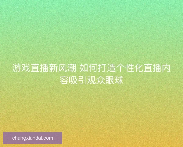 游戏直播新风潮 如何打造个性化直播内容吸引观众眼球