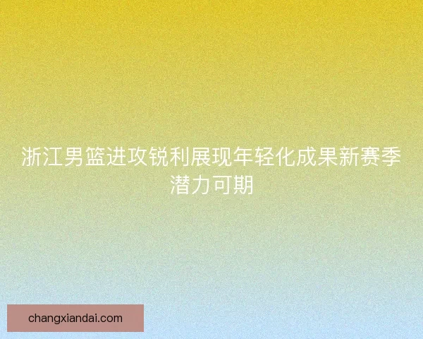 浙江男篮进攻锐利展现年轻化成果新赛季潜力可期