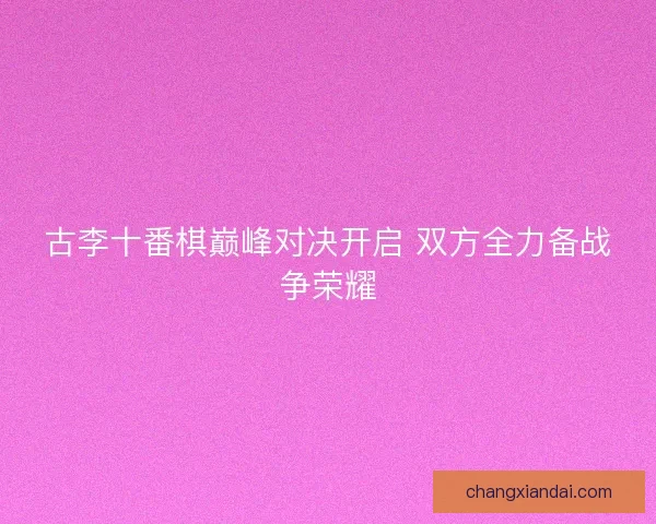 古李十番棋巅峰对决开启 双方全力备战争荣耀