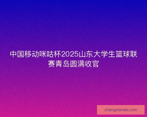 中国移动咪咕杯2025山东大学生篮球联赛青岛圆满收官