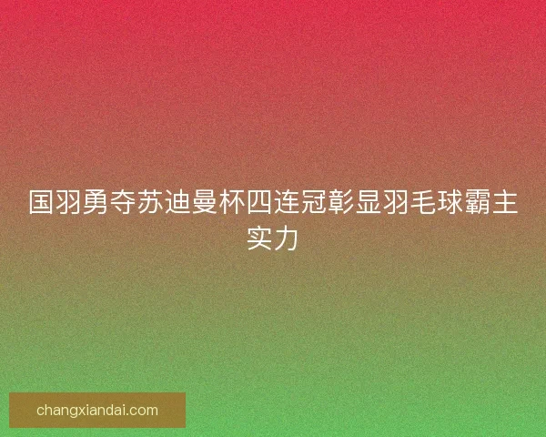 国羽勇夺苏迪曼杯四连冠彰显羽毛球霸主实力