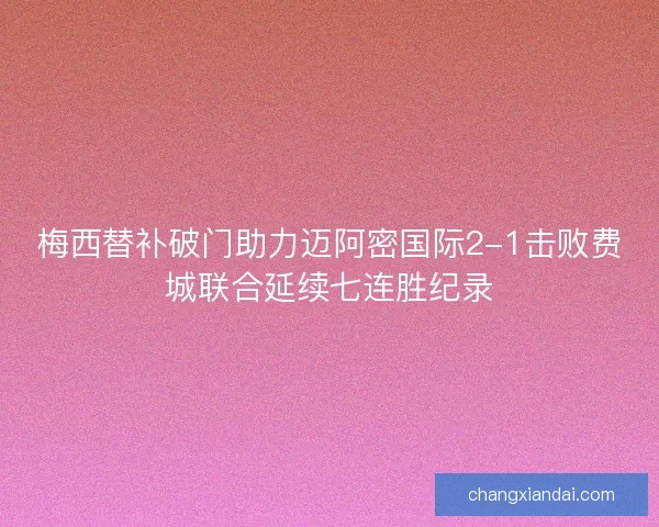 梅西替补破门助力迈阿密国际2-1击败费城联合延续七连胜纪录