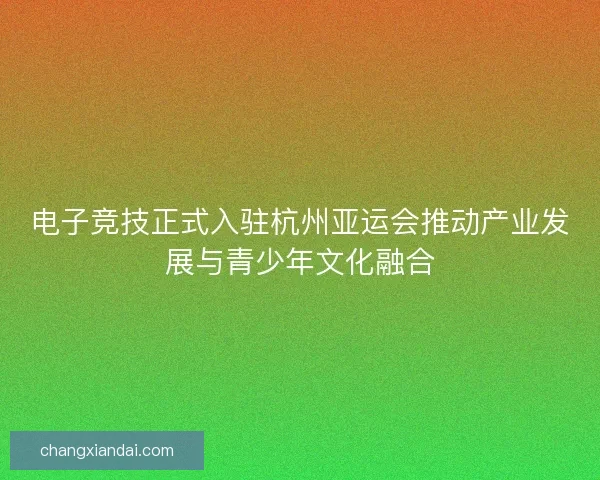 电子竞技正式入驻杭州亚运会推动产业发展与青少年文化融合