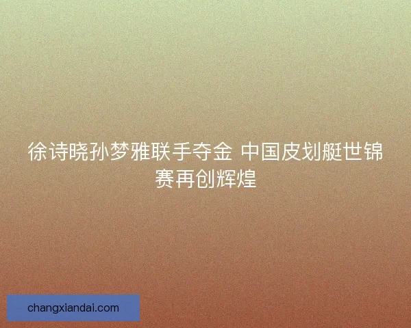 徐诗晓孙梦雅联手夺金 中国皮划艇世锦赛再创辉煌